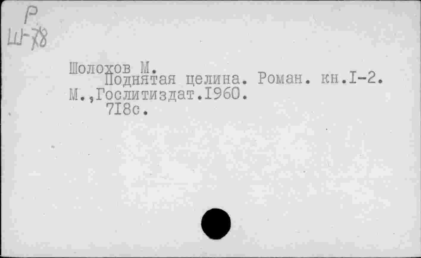 ﻿Шолохов М.	т п
Поднятая целина. Роман, кн.1-2. М..Гослитиздат.1960.
718с.